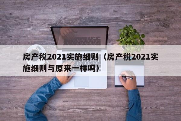 房产税2021实施细则（房产税2021实施细则与原来一样吗）